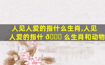 人见人爱的指什么生肖,人见人爱的指什 🐎 么生肖和动物